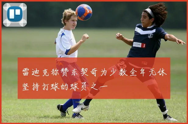 雷迪克称赞东契奇为少数全年无休坚持打球的球员之一