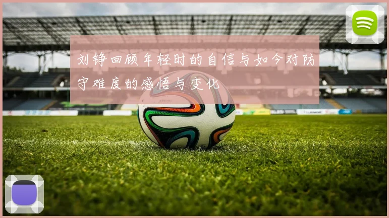 刘铮回顾年轻时的自信与如今对防守难度的感悟与变化