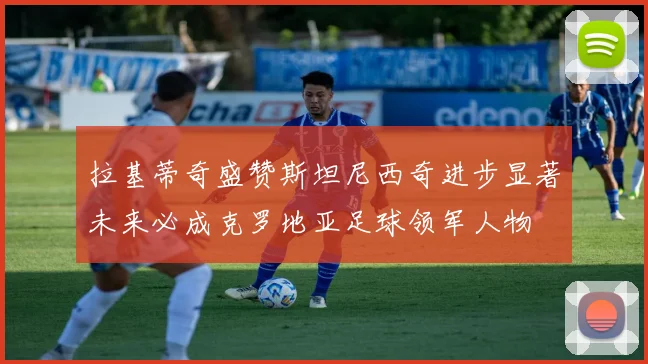 拉基蒂奇盛赞斯坦尼西奇进步显著未来必成克罗地亚足球领军人物