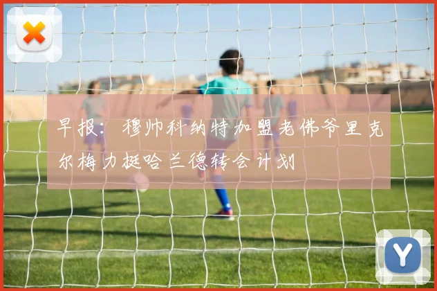 早报：穆帅科纳特加盟老佛爷里克尔梅力挺哈兰德转会计划