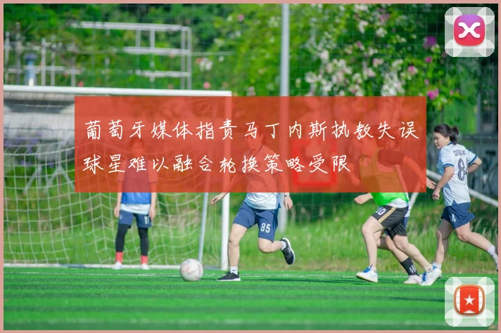 葡萄牙媒体指责马丁内斯执教失误球星难以融合轮换策略受限
