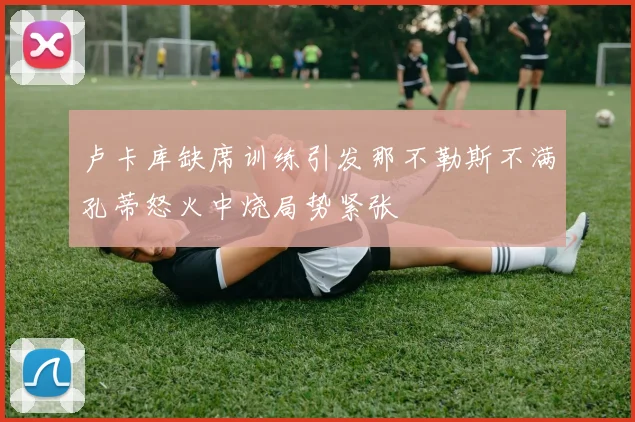 卢卡库缺席训练引发那不勒斯不满孔蒂怒火中烧局势紧张