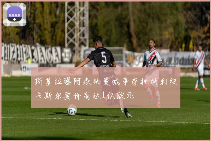 斯基拉曝阿森纳曼城争夺托纳利纽卡斯尔要价高达1亿欧元