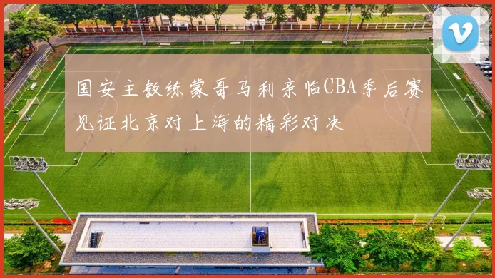国安主教练蒙哥马利亲临CBA季后赛见证北京对上海的精彩对决